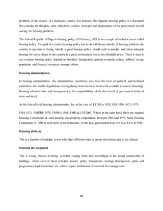 49
problems of the citizens of a particular country. For instance, the Nigerian housing policy is a document
that contains the thoughts, aims, objectives, actions, strategies and programmes of the government toward
solving her housing problems.
The federal Republic of Nigeria housing policy of February, 1991 is an example of such document called
housing policy. The goal of a country housing policy has to do with the peculiarity of housing problems the
country in question is facing. Ideally a good housing policy should seek to provide and attain adequate
housing for every citizen in the country in a good environment and at an affordable price. There is need to
say a nation housing policy depend on historical background, general economic policy, political set up,
population and financial resources amongst others.
Housing administration
In housing administration, the administrative machinery may take the form of political and technical
institutions that enables legislations and regulatory instruments to harnessthe available resources(housing).
Housing administration and management is the responsibilities of the three level of government (federal,
state and local).
At the federal level, housing administration lies in the care of: LEDB in 1928, NBS 1956; NCH 1971;
FHA 1973, FMUDE 1975; FMWH 1985; FMH & UD 2003. Where at the state level, there are regional
Housing Corporation & state housing and property corporations between 1960 and 1979. State Housing
Corporation in 1980 in each state of the federation. At the local government level, we have LPA in 1946.
Housing delivery
This is a function of multiple actors who plays different roles to ensure that houses get to the citizens
Housing development
This is a long process involving activities ranging from land assemblage to the actual construction of
buildings, where each of these activities involve policy formulation, strategy development, plans and
programmes implementations etc. which require institutional framework for management.
 