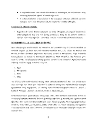 5
 A megalopolis has the same externalcharacteristicsasthe metropolis, the only difference being
that every phenomenon appears on a much larger scale.
 It is characteristic that all phenomenon of the development of human settlements up to the
metropolis shown on a 100 sq.km. Scale, for megalopolis would be 1,000sq.km.
Ecumenopolis (the universal city)
 Regardless of whether dynamic settlements are simple (Dynapolis), or composite (metropolises
and megalopolises), they have been growing continuously during the last centuries and this is
apparent everywhere at present i.e. the whole Earth will be covered by one human settlement.
SETTLEMENTS AND EVOLUTION OF TOWNS
Most anthropologists believe humans first appeared in the Great Rift Valley in East Africa hundreds of
thousands of years ago. From there, they spread to the Middle East, Asia, Europe, the Americas and
Oceania. Neolithic Revolution (Agricultural Revolution) occurred in Mesopotamia, people went from
hunter-gatherers and nomads to domestication (12,000 and 8,000 B.C.) BCE. The Population grew
relatively quickly. The emergence of urban populations occurred also in some areas. Agriculture became
especially successful largely in the river valleys of:
1. Egypt
2. Mesopotamia
3. India
4. China
This area had fertile soil from annual flooding which led to abundant harvests. First cities arose in these
areas and People were able to grow surplus food to feed a non-farming urban population thereby leading to
Specialization among the population. The following were some other areas people ventured in. 1. Priests 2.
Scribes 3. Architects 4. Farmers 5. Soldiers 6. Traders 7. Blacksmiths, etc.
Environmental factors greatly affected where people settled. Three important environmental factors are
water, topography (the shape and elevation of the surface features of the land), and vegetation (plant
life). These three factors were determined by each area’s physical geography. Physical geography includes
mountains, rivers, valleys, deserts,climate, and the fertility of the soil. Water, topography, and vegetation
were soimportant to early human settlement. Environmental factorsinfluenced where people chose to settle
in ancient times.
 