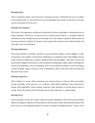 50
Housing design
This is an important primary step in the process of housing provision. It determines the success or failure
of any housing project. It must therefore be well conceptualized and actualise to provide the necessary
services and satisfaction for the users.
Housing redevelopment
This involves the maintenance and physical reconstruction of houses and facilities in deteriorated areas of
human settlements. This however can also be refers to as urban renewal which is a very popular method of
maintaining the long standing structures in the housing stock. This method is adopted by different past and
present governments of Nigeria. For instance, the on-going urban renewal exercise within Abeokuta and
some other states of the federation.
Housing maintenance
This can be described as a periodic renovation exercise performed on public or private buildings in order
to keep them in their original or desired form. Maintenance is an important aspect of the building process,
which is aimed at avoiding decay, thereby expanding the life span of buildings. This process involves the
preservation of building infrastructuresto prevent obsolesce through proper routine repairs on both physical
structure and supporting services. Consequently, most traces of urban decay/slums in some of developing
countries including Nigeria is because of lack of Maintenance culture on the part of the government and
the private house owners.
Housing cooperatives
This is defined as a society, which corporately owns a group of houses, or flats in which each member
occupies a dwelling. In the same vein, it is a collection of like-minded individuals who are interested in
housing. Most organizations forms a housing corporation within themselves to ease the rigorous means of
owning a house for instance, the NUJ housing estate at Arepo, Ogun state, is a good example.
Housing survey
Survey generally is carried out to expose range of core topics depending on the survey broad and specific
objectives through the collection of relevant data asit affectthe topic at hand. Such information gotten from
these surveys can form important indicators to inform and monitor development policies. Survey can be
 