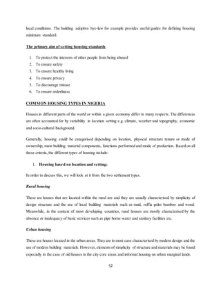 52
local conditions. The building adoptive bye-law for example provides useful guides for defining housing
minimum standard.
The primary aim of setting housing standards
1. To protect the interests of other people from being abused
2. To ensure safety
3. To ensure healthy living
4. To ensure privacy
5. To discourage misuse
6. To ensure orderliness
COMMON HOUSING TYPES IN NIGERIA
Houses in different parts of the world or within a given economy differ in many respects. The differences
are often accounted for by variability in location setting e.g. climate, weather and topography, economic
and socio-cultural background.
Generally, housing could be categorised depending on location, physical structure tenure or mode of
ownership, main building material components, functions performed and mode of production. Based on all
these criteria, the different types of housing include:
1. Housing based on location and setting:
In order to discuss this, we will look at it from the two settlement types.
Rural housing
These are houses that are located within the rural are and they are usually characterised by simplicity of
design structure and the use of local building materials such as mud, raffia palm bamboo and wood.
Meanwhile, in the context of most developing countries, rural houses are mostly characterised by the
absence or inadequacy of basic services such as pipe borne water and sanitary facilities etc.
Urban housing
These are houses located in the urban areas. They are in most case characterised by modern design and the
use of modern building materials. However,elements of simplicity of structure and materials may be found
especially in the case of old houses in the city core areas and informal housing on urban marginal lands.
 