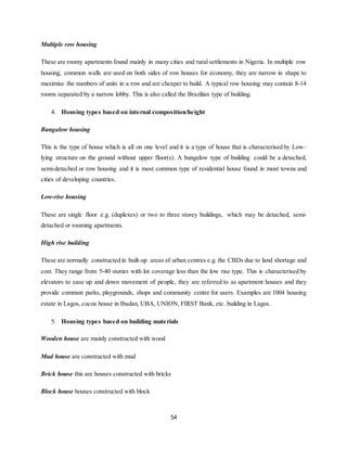 54
Multiple row housing
These are roomy apartments found mainly in many cities and rural settlements in Nigeria. In multiple row
housing, common walls are used on both sides of row houses for economy, they are narrow in shape to
maximise the numbers of units in a row and are cheaper to build. A typical row housing may contain 8-14
rooms separated by a narrow lobby. This is also called the Brazilian type of building.
4. Housing types based on internal composition/height
Bungalow housing
This is the type of house which is all on one level and it is a type of house that is characterised by Low–
lying structure on the ground without upper floor(s). A bungalow type of building could be a detached,
semi-detached or row housing and it is most common type of residential house found in most towns and
cities of developing countries.
Low-rise housing
These are single floor e.g. (duplexes) or two to three storey buildings, which may be detached, semi-
detached or rooming apartments.
High rise building
These are normally constructed in built-up areas of urban centres e.g. the CBDs due to land shortage and
cost. They range from 5-40 stories with lot coverage less than the low rise type. This is characterised by
elevators to ease up and down movement of people, they are referred to as apartment houses and they
provide common parks, playgrounds, shops and community centre for users. Examples are 1004 housing
estate in Lagos, cocoa house in Ibadan, UBA, UNION, FIRST Bank, etc. building in Lagos.
5. Housing types based on building materials
Wooden house are mainly constructed with wood
Mud house are constructed with mud
Brick house this are houses constructed with bricks
Block house houses constructed with block
 
