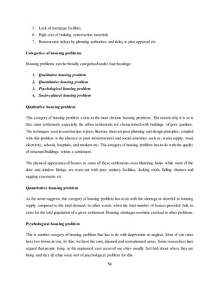 56
5. Lack of mortgage facilities
6. High cost of building construction materials
7. Bureaucratic delays by planning authorities and delay in plan approval etc.
Categories of housing problems
Housing problems can be broadly categorised under four headings:
1. Qualitative housing problem
2. Quantitative housing problem
3. Psychological housing problem
4. Socio-cultural housing problem
Qualitative housing problem
This category of housing problem exists as the most obvious housing problems. The reason why it is so is
that, most settlements especially the urban settlements are characterised with buildings of poor qualities.
The techniques used in construction is poor, likewise there are poor planning and design principles; coupled
with this problem is the absence or poor infrastructural and social amenities such as; water supply, road,
electricity, schools, hospitals, and markets etc. This category of housing problem has to do with the quality
of structure/buildings within a settlement.
The physical appearance of houses in some of these settlements wear blistering looks while most of the
door and window fittings are worn out with poor sanitary facilities, leaking roofs, falling shutters and
sagging casements etc.
Quantitative housing problem
As the name suggests, this category of housing problem has to do with the shortage or shortfall in housing
supply compared to the total demand. In other words, when the total number of houses provided fails to
cater for the total population of a given settlement. Housing shortages overtime can lead to other problems.
Psychological housing problem
This is another category of housing problem that has to do with deprivation or neglect. Most of our cities
have two towns in one, by this; we have the core, planned and semi-planned areas. Some researchers have
argued that people living in the unplanned core areas of our cities usually feel bad about where they are
living and they develop some sort of psychological problem for this.
 