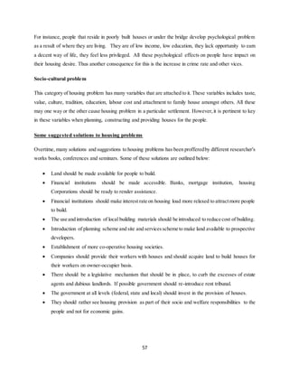 57
For instance, people that reside in poorly built houses or under the bridge develop psychological problem
as a result of where they are living. They are of low income, low education, they lack opportunity to earn
a decent way of life, they feel less privileged. All these psychological effects on people have impact on
their housing desire. Thus another consequence for this is the increase in crime rate and other vices.
Socio-cultural problem
This category of housing problem has many variables that are attached to it. These variables includes taste,
value, culture, tradition, education, labour cost and attachment to family house amongst others. All these
may one way or the other cause housing problem in a particular settlement. However,it is pertinent to key
in these variables when planning, constructing and providing houses for the people.
Some suggested solutions to housing problems
Overtime, many solutions and suggestions to housing problems has been profferedby different researcher’s
works books, conferences and seminars. Some of these solutions are outlined below:
 Land should be made available for people to build.
 Financial institutions should be made accessible. Banks, mortgage institution, housing
Corporations should be ready to render assistance.
 Financial institutions should make interest rate on housing load more relaxed to attractmore people
to build.
 The use and introduction of local building materials should be introduced to reduce cost of building.
 Introduction of planning scheme and site and servicesscheme to make land available to prospective
developers.
 Establishment of more co-operative housing societies.
 Companies should provide their workers with houses and should acquire land to build houses for
their workers on owner-occupier basis.
 There should be a legislative mechanism that should be in place, to curb the excesses of estate
agents and dubious landlords. If possible government should re-introduce rent tribunal.
 The government at all levels (federal, state and local) should invest in the provision of houses.
 They should rather see housing provision as part of their socio and welfare responsibilities to the
people and not for economic gains.
 