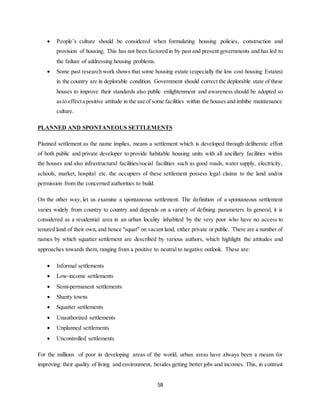 58
 People’s culture should be considered when formulating housing policies, construction and
provision of housing. This has not been factored in by past and present governments and has led to
the failure of addressing housing problems.
 Some past research work shows that some housing estate (especially the low cost housing Estates)
in the country are in deplorable condition. Government should correct the deplorable state of these
houses to improve their standards also public enlightenment and awareness should be adopted so
asto effecta positive attitude in the use of some facilities within the houses and imbibe maintenance
culture.
PLANNED AND SPONTANEOUS SETTLEMENTS
Planned settlement as the name implies, means a settlement which is developed through deliberate effort
of both public and private developer to provide habitable housing units with all ancillary facilities within
the houses and also infrastructural facilities/social facilities such as good roads, water supply, electricity,
schools, market, hospital etc. the occupiers of these settlement possess legal claims to the land and/or
permission from the concerned authorities to build.
On the other way, let us examine a spontaneous settlement. The definition of a spontaneous settlement
varies widely from country to country and depends on a variety of defining parameters. In general, it is
considered as a residential area in an urban locality inhabited by the very poor who have no access to
tenured land of their own, and hence "squat" on vacant land, either private or public. There are a number of
names by which squatter settlement are described by various authors, which highlight the attitudes and
approaches towards them, ranging from a positive to neutral to negative outlook. These are:
 Informal settlements
 Low-income settlements
 Semi-permanent settlements
 Shanty towns
 Squatter settlements
 Unauthorized settlements
 Unplanned settlements
 Uncontrolled settlements
For the millions of poor in developing areas of the world, urban areas have always been a means for
improving their quality of living and environment, besides getting better jobs and incomes. This, in contrast
 