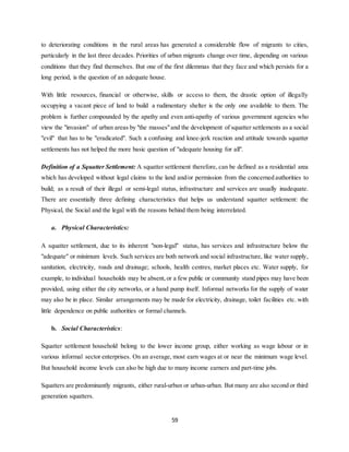 59
to deteriorating conditions in the rural areas has generated a considerable flow of migrants to cities,
particularly in the last three decades. Priorities of urban migrants change over time, depending on various
conditions that they find themselves. But one of the first dilemmas that they face and which persists for a
long period, is the question of an adequate house.
With little resources, financial or otherwise, skills or access to them, the drastic option of illegally
occupying a vacant piece of land to build a rudimentary shelter is the only one available to them. The
problem is further compounded by the apathy and even anti-apathy of various government agencies who
view the "invasion" of urban areas by "the masses"and the development of squatter settlements as a social
"evil" that has to be "eradicated". Such a confusing and knee-jerk reaction and attitude towards squatter
settlements has not helped the more basic question of "adequate housing for all".
Definition of a Squatter Settlement: A squatter settlement therefore, can be defined as a residential area
which has developed without legal claims to the land and/or permission from the concerned authorities to
build; as a result of their illegal or semi-legal status, infrastructure and services are usually inadequate.
There are essentially three defining characteristics that helps us understand squatter settlement: the
Physical, the Social and the legal with the reasons behind them being interrelated.
a. Physical Characteristics:
A squatter settlement, due to its inherent "non-legal" status, has services and infrastructure below the
"adequate" or minimum levels. Such services are both network and social infrastructure, like water supply,
sanitation, electricity, roads and drainage; schools, health centres, market places etc. Water supply, for
example, to individual households may be absent,or a few public or community stand pipes may have been
provided, using either the city networks, or a hand pump itself. Informal networks for the supply of water
may also be in place. Similar arrangements may be made for electricity, drainage, toilet facilities etc. with
little dependence on public authorities or formal channels.
b. Social Characteristics:
Squatter settlement household belong to the lower income group, either working as wage labour or in
various informal sector enterprises. On an average, most earn wages at or near the minimum wage level.
But household income levels can also be high due to many income earners and part-time jobs.
Squatters are predominantly migrants, either rural-urban or urban-urban. But many are also second or third
generation squatters.
 