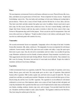 6
Water:
The most important environmental factorin early human settlement waswater.Physicalfeatureslike rivers,
lakes, and inland seas are good sources of fresh water. Water is important for many reasons. People need
fresh drinking water to live. They also bathe and wash things in fresh water. Bathing and washing help to
prevent disease. Water is also a source of food. People catch the fish that live in rivers, lakes, and seas.
They hunt water birds and other animals that gather near water. In addition, farmers need water to grow
their crops. For this reason, farmers often settled near rivers. The river’s natural flooding could help to
irrigate their farms. Farmers could also dig canals or trenches to direct the rivers water to their crops.
Farmers in Mesopotamia dug canals for this purpose. Water can also be used for transportation. Cities and
towns often used rivers as “highways.” People travelled in boats to visit relatives and trade goods. Towns
near the sea could trade goods with countries far away.
Topography:
The second environmental factor was topography. Topography refers to the shape of the land. It includes
featureslike mountains, hills, plains, and deserts. The topography of an area wasimportant for early human
settlement. Farmers usually settled in flat, open areas such as plains and valleys. Large, flat spaces gave
them room to grow crops. Also, the rich soil in coastal plains and river valleys was excellent for growing
crops. Mountains and deserts were less friendly to human settlement. Steep mountains were hard to cross.
Their jagged peaks and rocky land made farming difficult. Deserts were hot and dry. They contained very
little water for farming. The intense heat and lack of water made travel difficult. People who settled in
mountains and deserts faced many challenges.
Vegetation:
A third environmental factor was vegetation, or plant life. There are many kinds of vegetation, such a trees,
bushes, flowers, grass, and reeds. The crops people grow are also a type of vegetation. Many physical
features affect vegetation. Mild weather, regular rain, and fresh water are good for plant life. The areas
around rivers and lakes are usually green and lush. Mountains are often covered with thick groves of trees.
Deserts,being dry and hot, have very little vegetation. The vegetation in an area influenced early human
settlement in several ways. Most important, plants were a source of food. People ate both wild plants and
crops they had planted. But vegetation had other uses aswell. People learned to make many useful products
out of plants, including medicine, baskets, rope, tools, and even paper. Trees provided shade from the hot
sun. And plants and flowers helped to make a place beautiful. The Egyptians settled near the Nile River.
They lived along the northern part of the river.
 