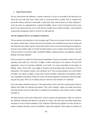 60
c. Legal Characteristics:
The key characteristic that delineates a squatter settlement is its lack of ownership of the land parcel on
which they have built their house. These could be vacant government or public land, or marginal land
parcels like railway setbacks or "undesirable" marshy land. Thus when the land is not under "productive"
use by the owner, it is appropriated by a squatter for building a house. It has to be noted here that in many
partsof Asia,a land ownermay "rent" out his land for a nominal fee to a family or families, with an informal
or quasi-legal arrangement, which is not however valid under law.
The Development Process of a Squatter Settlement
The key question to be asked here is why do people squat? There are two reasons for this: one is internal to
the squatter, and the other is external. Internal reasons include, lack of collateral assets; lack of savings and
other financial assets;daily wage/low-income jobs (which in many casesare semi-permanentortemporary).
External reasons include, high cost of land and other housing services; apathy and anti-apathy on the part
of the government to assist them; high "acceptable" building standards and rules and regulations; lopsided
planning and zoning legislation.
These reasonsleave no option for the low-income householder to squat on a vacantpiece of land. The actual
squatting is done either by a "slum lord" or simply an initial small group of core squatters. The slum lord
appropriates a piece of vacant land, subdivides it and "sells" it to various households for the purpose of
building a house. Services like water-supply or electricity may be provided either by this person or by the
organization of the squatters,usually at the community level. The core group squatters are a small number
of families who, almost overnight, occupy a piece of land and build a rudimentary and temporary shelter.
Later,depending on the degree of threatof eviction, this may be upgraded to a permanent and more families
may join this group. There are two distinct processes involved in the formation of a settlement.
One is the organic and induced processes. The organic process refers to the forces and pressures which are
initiated from within the settlement and squatter. They evolve naturally, without any outside intervention
and using internal resources of the family or settlement for development, such as labour, locally available
materials etc.
The induced process refers to the "inducement" set up by agencies and organizations which are external to
the settlement. Operating with objectives and goals on a larger, city-wide scale, they initiate programmes
and projects for the overall development of the settlement. Both these put together act on the growth of a
squatter settlement, through a series of consolidative stages of development. These stages are conclusive in
 