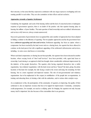 61
their outcome, in the sense that they represent a continuum with one stage or process overlapping and even
running parallel to each other. They are also cumulative in their effects and not exclusive.
Approaches towards a Squatter Settlement
Considering the magnitude and scale of the housing deficit and the lack of concerted action or inadequate
response of government agencies, there is no doubt of the positive role that squatter housing plays in
housing the millions of poor families. The main question of land ownership and over-utilized infrastructure
and services will, however, always remain unanswered.
Successive generation of governments have recognized this and a number of approacheshave been adopted
in finding a solution to the dilemma of squatting. The two popular approaches used by the government have
been settlement upgrading and sites-and-services. Settlement upgrading has been an option where a
compromise has been reached by the land owner and on a sharing basis, the squatter has been allowed to
continue on the land parcel, but with a significant upgrading of the settlement's infrastructure and services,
including, in some cases, land leases or ownerships.
Where such land compromises or sharing hasnot beenpossible, the squattershave beenrelocated to another
location, where varying levels of "sites"-and-"services" have been provided, with, again land lease or
ownership. Land sharing is an approach which has brought about considerable settlement improvement by
the initiative of the people themselves. The squatter, after having organized themselves into a viable
organization, have initiated negotiations with the land owner and have "shared" the land, giving the prime
locations of the land (for example, the side facing a road) to the owner and using the remaining for their
housing, but in a more organized and improved manner. The role of non-governmental and voluntary
organizations has to be emphasized in this respect, in mobilization of the people into an organization, in
training and educating them, in forming a link with the authorities, and in various other catalytic ways.
As a complement to this, the participation of the community of squatters, in improving the quality of their
settlement is also an important resource that has to be tapped for improvement. Commonly, community
credit programmes, for example, are used as a rallying point for bringing the squatters not only because
money itself is important, but also because of the externalities that it can generate.
 