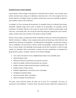 62
ELEMENTS OF LAYOUT DESIGN
A great majority of layout designs work against the environmental factor, climatic, socio-economic status,
cultural and other factors relating to the inhabitants rather than with it. The Town recognises that it has
become imperative for building design to incorporate elements that create more sustainable development,
and to minimise impact on the environment.
Accordingly, the Town encourages the incorporation of sustainable features in residential layout design.
Sustainable residential design layout results in benefits for the householder, the community and the
environment. The ultimate objective in the creation of a layout is that it should be such that people would
wish to live, work and play there. This can only be achieved by taking into cognisance the socio-economic,
cultural, aesthetic values and convenience of the people to enhance liveability.
Moreover, layout design is an integral part of land use planning, involving the creation and management of
the built environment – buildings, streets, transport systems, parks and natural spaces that collectively help
shape the form and pattern of municipalities. Carefully planned and thoughtfully executed,layout design is
vital in contributing to the attractiveness, vibrancy, health and sustainability of physical landscapes. The
focus of a layout design is the relationship between people and the built environment in which everyday
activities are undertaken. When environmental, economic and social considerations are integrated into
design decisions, positive community outcomes can be achieved, including:
 safe, creative and attractive streets, neighbourhoods, business areas and public spaces
 enhanced property values
 Balanced needs between pedestrians and vehicular movement.
 improved air quality and decreased greenhouse gas emissions
 healthier and more resilient natural environment and biodiversity
 healthier patterns of human activity
 Walkable neighbourhoods with nearby services and facilities
 strengthened community identity
 increased economic vitality and resiliency
 improved municipal fiscal performance
The layout system effectively defines the urban area in terms of its functionality and, hence, its
attractiveness to the inhabitants. To achieve all this, some layout elements should form an integral part of
 