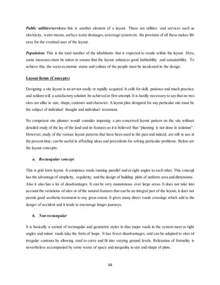 64
Public utilities/services: this is another element of a layout. These are utilities and services such as
electricity, water means,surface water drainages,sewerage system etc. the provision of all these makes life
easy for the eventual user of the layout.
Population: This is the total number of the inhabitants that is expected to reside within the layout. Here,
some measures must be taken to ensure that the layout enhances good habitability and sustainability. To
achieve this, the socio-economic status and culture of the people must be inculcated in the design.
Layout forms (Concepts)
Designing a site layout is an art not easily or rapidly acquired. It calls for skill, patience and much practice;
and seldom will a satisfactory solution be achieved at first attempt. It is hardly necessary to say that no two
sites are alike in size, shape,contours and character. A layout plan designed for any particular site must be
the subject of individual thought and individual treatment.
No competent site planner would consider imposing a pre-conceived layout pattern on the site without
detailed study of the lay of the land and its features as it is believed that “planning is not done in isolation”.
However,study of the various layout patterns that have been used in the past and indeed, are still in use at
the present time, can be useful in affording ideas and precedents for solving particular problems. Below are
the layout concepts:
a. Rectangular concept
This is grid form layout. It comprises roads running parallel and at right angles to each other. This concept
has the advantage of simplicity, regularity, and the design of building plots of uniform area and dimensions.
Also it also has a lot of disadvantages. It can be very monotonous over large areas. It does not take into
account the variations of sites or of the natural features that can be an integral part of the layout; it does not
permit good aesthetic treatment to any great extent. It gives many direct roads crossings which add to the
danger of accident and it tends to encourage longer journeys.
b. Non rectangular
It is basically a variant of rectangular and geometric styles in that major roads in the system meet at right
angles and minor roads take the form of loops. It has fewer disadvantages, and can be adapted to sites of
irregular contours by allowing road to curve and fit into varying ground levels. Relaxation of formality is
nevertheless accompanied by some waste of space and inequality in size and shape of plots.
 