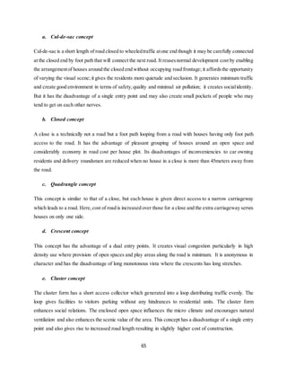 65
a. Cul-de-sac concept
Cul-de-sac is a short length of road closed to wheeledtraffic atone end though it may be carefully connected
at the closed end by foot path that will connect the next road. It reusesnormal development cost by enabling
the arrangementof houses around the closed end without occupying road frontage; it affordsthe opportunity
of varying the visual scene; it gives the residents more quietude and seclusion. It generates minimum traffic
and create good environment in terms of safety,quality and minimal air pollution; it creates socialidentity.
But it has the disadvantage of a single entry point and may also create small pockets of people who may
tend to get on each other nerves.
b. Closed concept
A close is a technically not a road but a foot path looping from a road with houses having only foot path
access to the road. It has the advantage of pleasant grouping of houses around an open space and
considerably economy in road cost per house plot. Its disadvantages of inconveniencies to car owning
residents and delivery roundsmen are reduced when no house in a close is more than 45meters away from
the road.
c. Quadrangle concept
This concept is similar to that of a close, but each house is given direct access to a narrow carriageway
which leads to a road. Here, cost of road is increased over those for a close and the extra carriageway serves
houses on only one side.
d. Crescent concept
This concept has the advantage of a dual entry points. It creates visual congestion particularly in high
density use where provision of open spaces and play areas along the road is minimum. It is anonymous in
character and has the disadvantage of long monotonous vista where the crescents has long stretches.
e. Cluster concept
The cluster form has a short access collector which generated into a loop distributing traffic evenly. The
loop gives facilities to visitors parking without any hindrances to residential units. The cluster form
enhances social relations. The enclosed open space influences the micro climate and encourages natural
ventilation and also enhances the scenic value of the area. This concept has a disadvantage of a single entry
point and also gives rise to increased road length resulting in slightly higher cost of construction.
 
