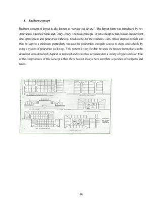 66
f. Radburn concept
Radburn concept of layout is also known as “service-cul-de-sac”. This layout form was introduced by two
Americans,Clarence Stein and Henry Jersey.The basic principle of this concept is that, houses should front
onto open spaces and pedestrian walkway. Road access for the residents’ cars, refuse disposal vehicle can
thus be kept to a minimum particularly because the pedestrians can gain access to shops and schools by
using a system of pedestrian walkways. This pattern is very flexible because the houses themselves can be
detached,semi-detached (duplex) or terraced and it can thus accommodate a variety of types and size. One
of the compromises of this concept is that, there has not always been complete separation of footpaths and
roads.
 