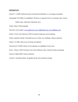68
REFERENCES
Ahmed Y. A (2009): Settlement pattern and functional distribution in an emerging communities.
Akinrogunde O.O (2004): An unpublished ND thesis on: Appraisal of low-cost housing estate, Amuwo
Odofin, Lagos. Ondo State Polytechnic, Owo.
Audrey Alamo: World geography
Electronic search engines: www.google.com, www.wikkipaedie.com, www.slideshare.com
Falade J. B and ‘Leke Oduwaye (1998): Essentials of landscape and site planning.
Ofunne Augustine Onyelisi: Household surveys in Africa, new challenges, Nigeria experience.
Omole F. K (2001): Basic issues in housing development.
Osunsanmi O. G (2003): History of town planning (an unpublished lecture note).
Remi I. Obateru (1982): Functional role of land subdivision plans in physical (land-use) planning
Suryaveer Singh (2009): Human settlements
Teachers’ curriculum institute: Geography and the early settlement of Egypt.
 