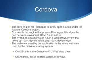 Cordova
• The core engine for Phonegap is 100% open source under the
Apache Cordova project.
• Cordova is the engine that powers Phonegap. It bridges the
gap between Javascript, HTML5 and native.
• The hybrid application would run in a web browser view that
takes up 100% device height and 100% device width.
• The web view used by the application is the same web view
used by the native operating system.
• On iOS, this is the Objective-C UIWebView class
• On Android, this is android.webkit.WebView.
 