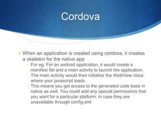 Cordova
• When an application is created using cordova, it creates
a skeleton for the native app
• For eg: For an android application, it would create a
manifest file and a main activity to launch the application.
The main activity would then initialize the WebView class
where your javascript loads
• This means you get access to the generated code base in
native as well. You could add any special permissions that
you want for a particular platform, in case they are
unavailable through config.xml
 
