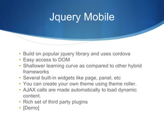 Jquery Mobile
• Build on popular jquery library and uses cordova
• Easy access to DOM
• Shallower learning curve as compared to other hybrid
frameworks
• Several built-in widgets like page, panel, etc
• You can create your own theme using theme roller.
• AJAX calls are made automatically to load dynamic
content.
• Rich set of third party plugins
• [Demo]
 
