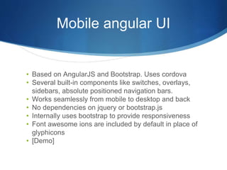 Mobile angular UI
• Based on AngularJS and Bootstrap. Uses cordova
• Several built-in components like switches, overlays,
sidebars, absolute positioned navigation bars.
• Works seamlessly from mobile to desktop and back
• No dependencies on jquery or bootstrap.js
• Internally uses bootstrap to provide responsiveness
• Font awesome ions are included by default in place of
glyphicons
• [Demo]
 