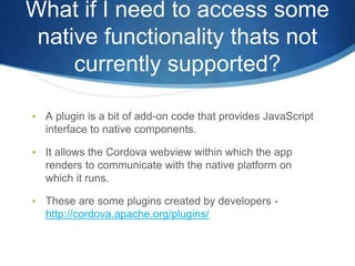 What if I need to access some
native functionality thats not
currently supported?
• A plugin is a bit of add-on code that provides JavaScript
interface to native components.
• It allows the Cordova webview within which the app
renders to communicate with the native platform on
which it runs.
• These are some plugins created by developers -
http://cordova.apache.org/plugins/
 