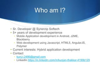Who am I?
• Sr. Developer @ Synerzip Softech
• 5+ years of development experience
• Mobile Application development in Android, J2ME,
Blackberry
• Web development using Javascript, HTML5, AngularJS,
Polymer
• Current interests: Hybrid application development
• Contact
• kunj.t.2490@gmail.com
• LinkedIn https://in.linkedin.com/in/kunjan-thakkar-4199b129
 