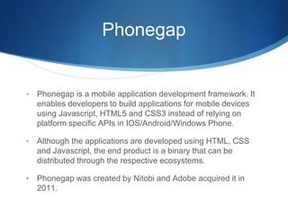 Phonegap
• Phonegap is a mobile application development framework. It
enables developers to build applications for mobile devices
using Javascript, HTML5 and CSS3 instead of relying on
platform specific APIs in IOS/Android/Windows Phone.
• Although the applications are developed using HTML, CSS
and Javascript, the end product is a binary that can be
distributed through the respective ecosystems.
• Phonegap was created by Nitobi and Adobe acquired it in
2011.
 