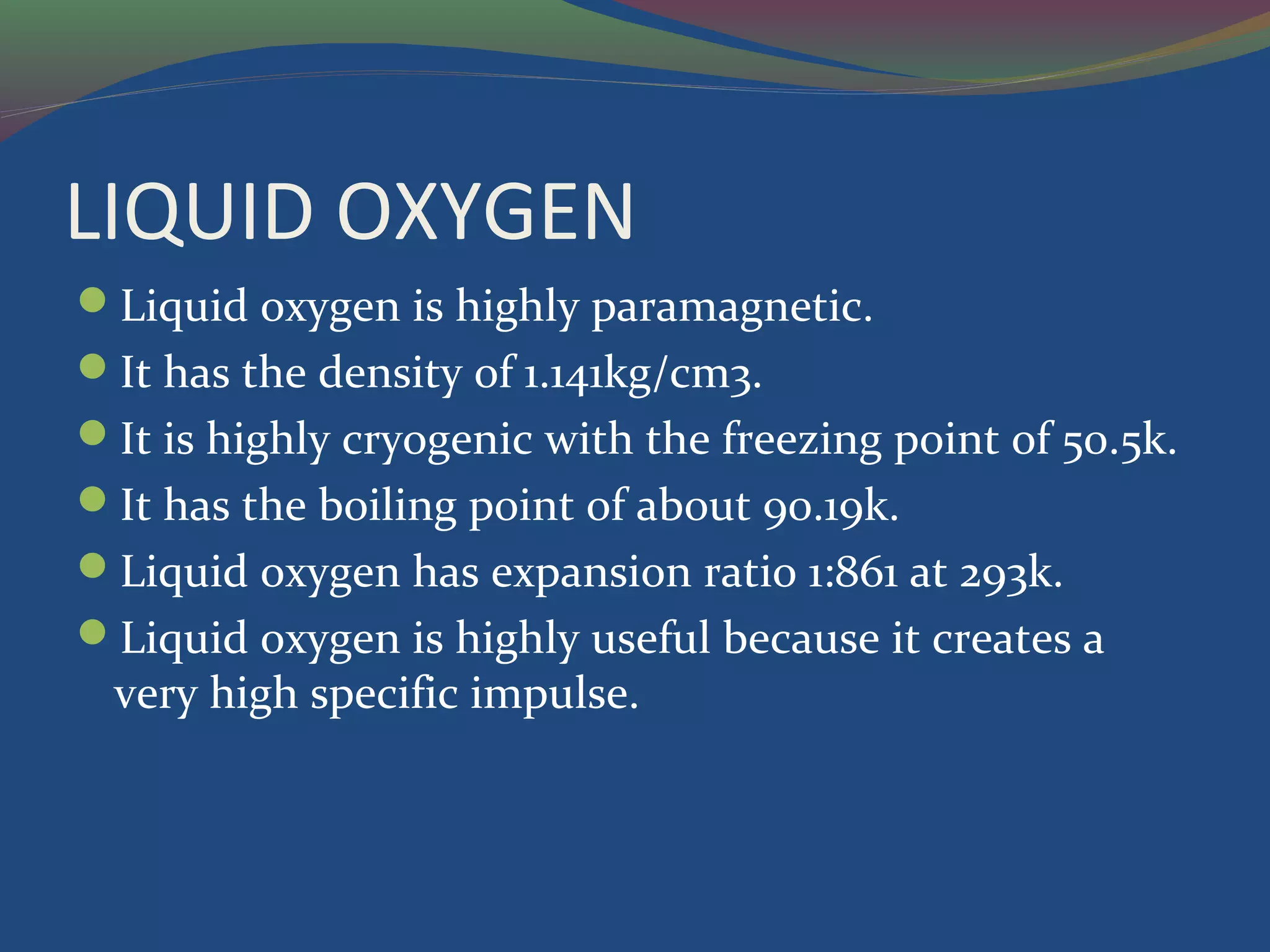 LIQUID OXYGEN
Liquid oxygen is highly paramagnetic.
It has the density of 1.141kg/cm3.
It is highly cryogenic with the freezing point of 50.5k.
It has the boiling point of about 90.19k.
Liquid oxygen has expansion ratio 1:861 at 293k.
Liquid oxygen is highly useful because it creates a
very high specific impulse.
 