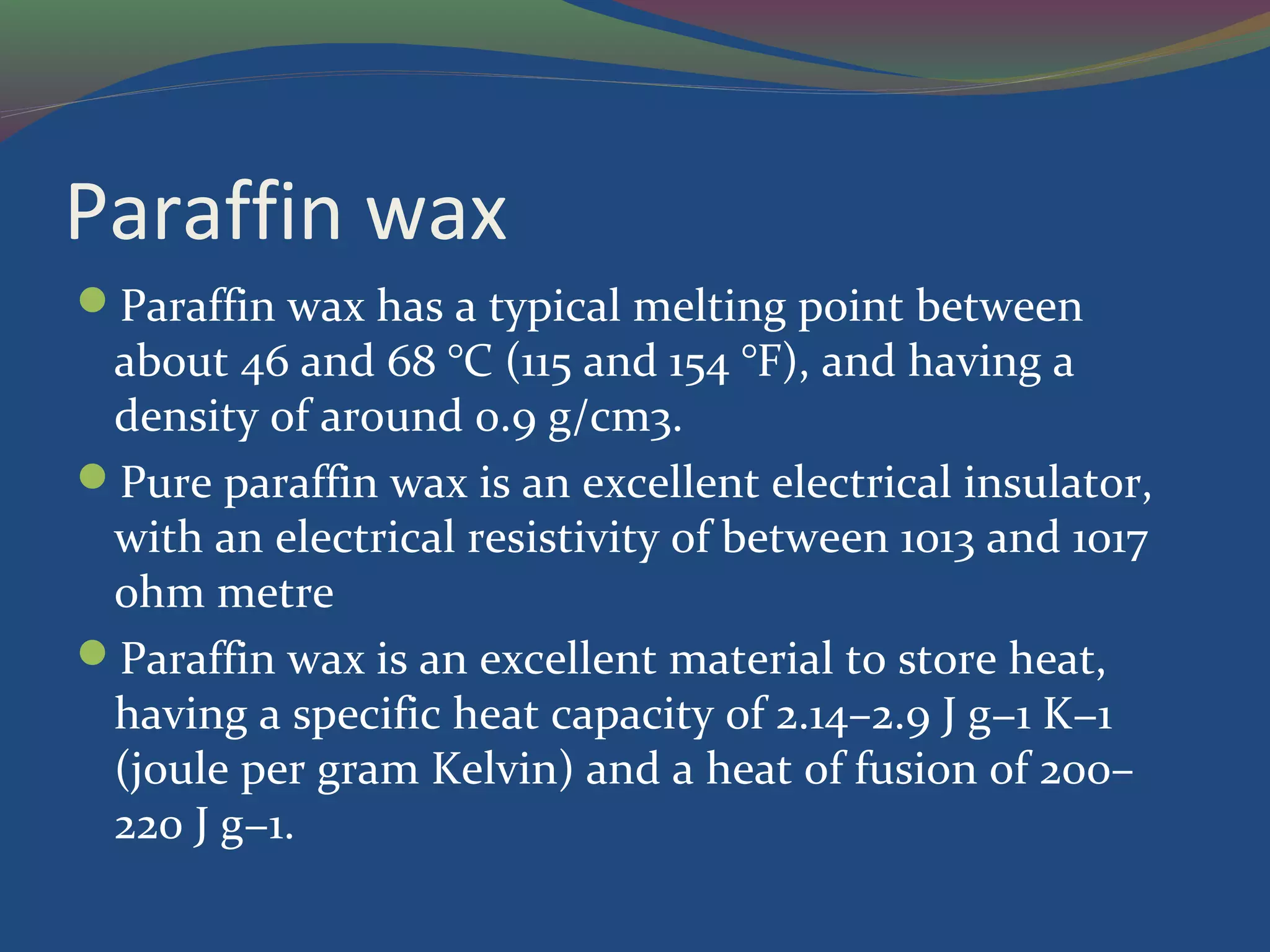 Paraffin wax
Paraffin wax has a typical melting point between
about 46 and 68 °C (115 and 154 °F), and having a
density of around 0.9 g/cm3.
Pure paraffin wax is an excellent electrical insulator,
with an electrical resistivity of between 1013 and 1017
ohm metre
Paraffin wax is an excellent material to store heat,
having a specific heat capacity of 2.14–2.9 J g−1 K−1
(joule per gram Kelvin) and a heat of fusion of 200–
220 J g−1.
 
