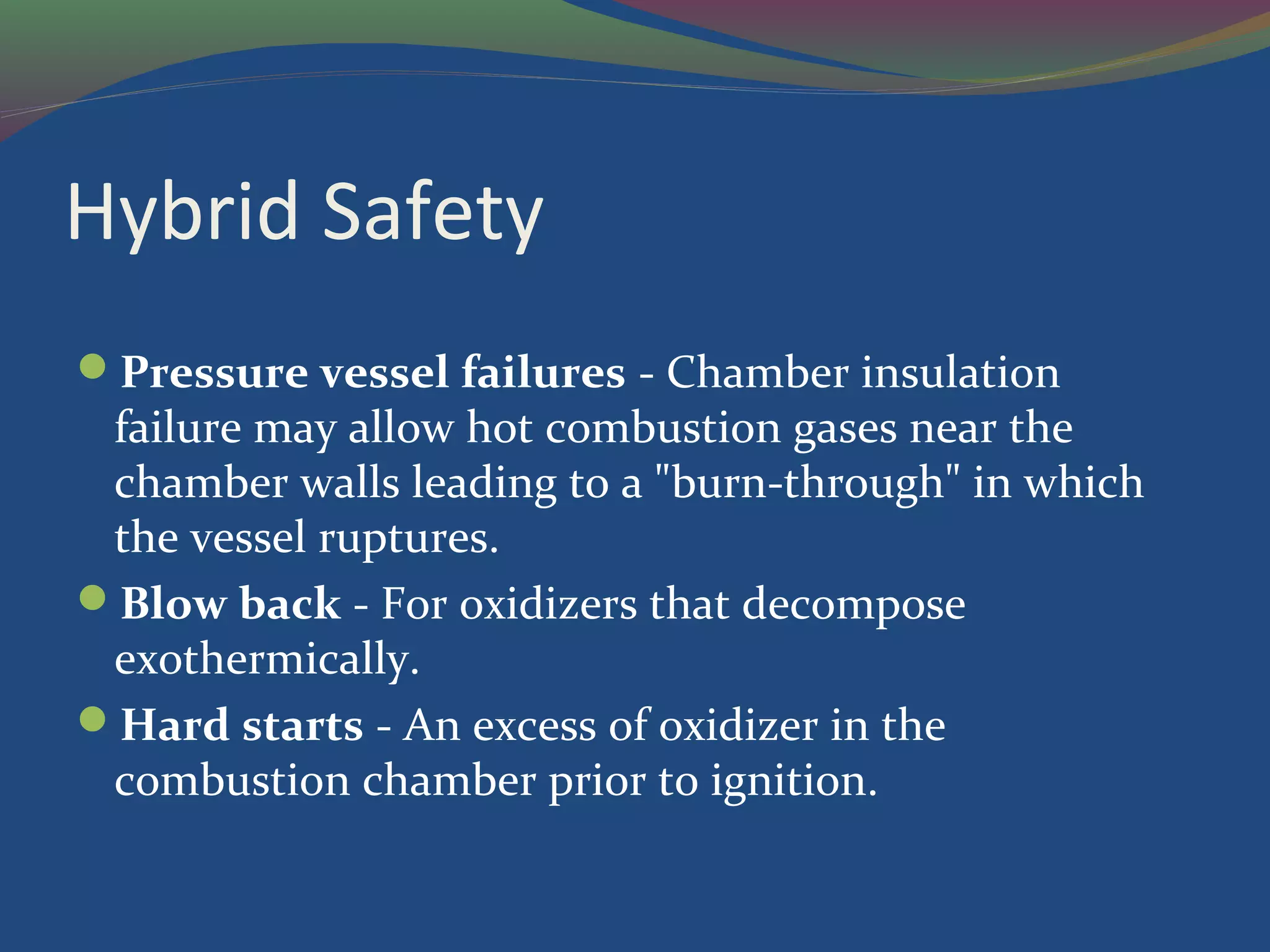 Hybrid Safety
Pressure vessel failures - Chamber insulation
failure may allow hot combustion gases near the
chamber walls leading to a "burn-through" in which
the vessel ruptures.
Blow back - For oxidizers that decompose
exothermically.
Hard starts - An excess of oxidizer in the
combustion chamber prior to ignition.
 