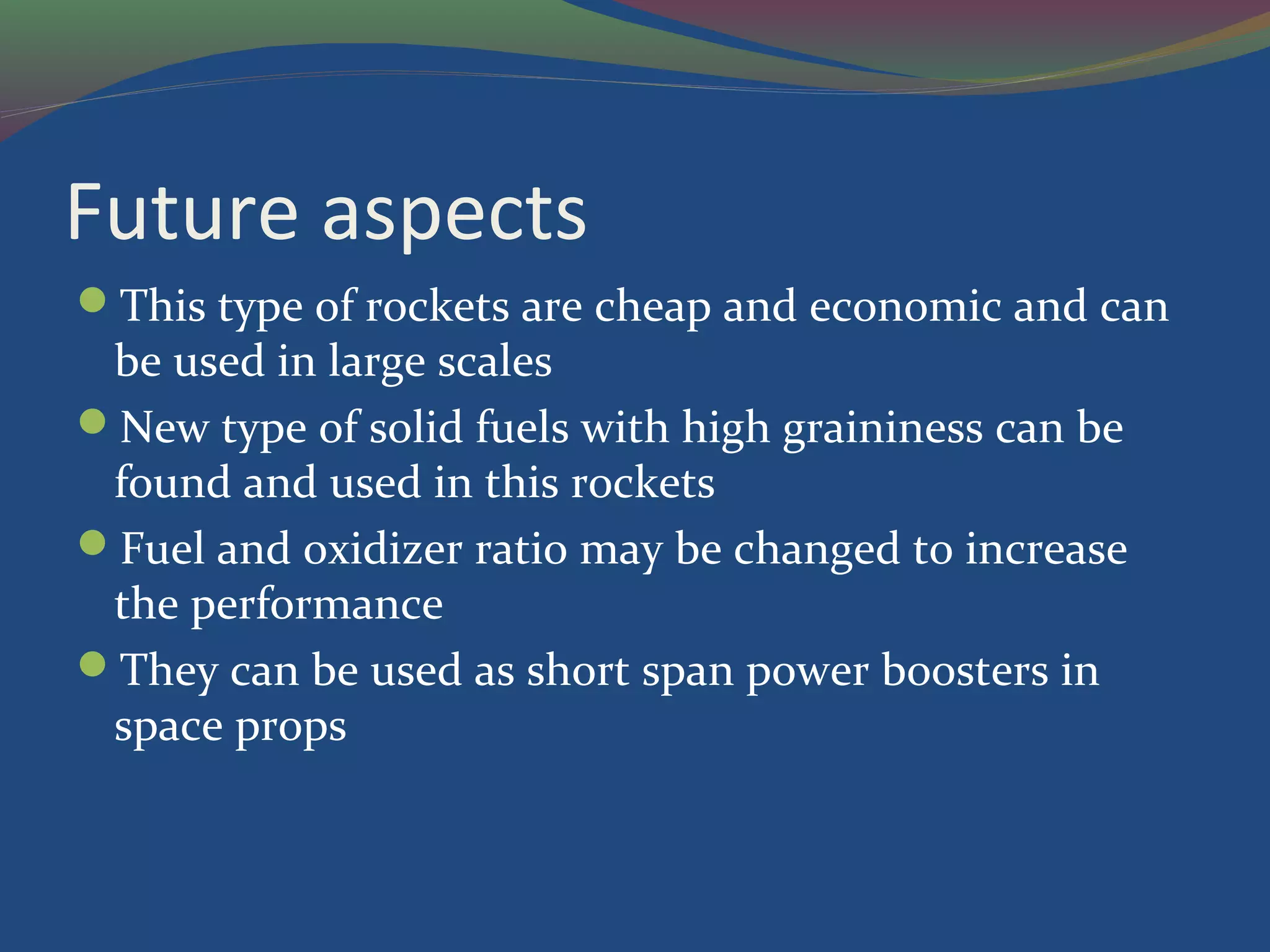 Future aspects
This type of rockets are cheap and economic and can
be used in large scales
New type of solid fuels with high graininess can be
found and used in this rockets
Fuel and oxidizer ratio may be changed to increase
the performance
They can be used as short span power boosters in
space props
 