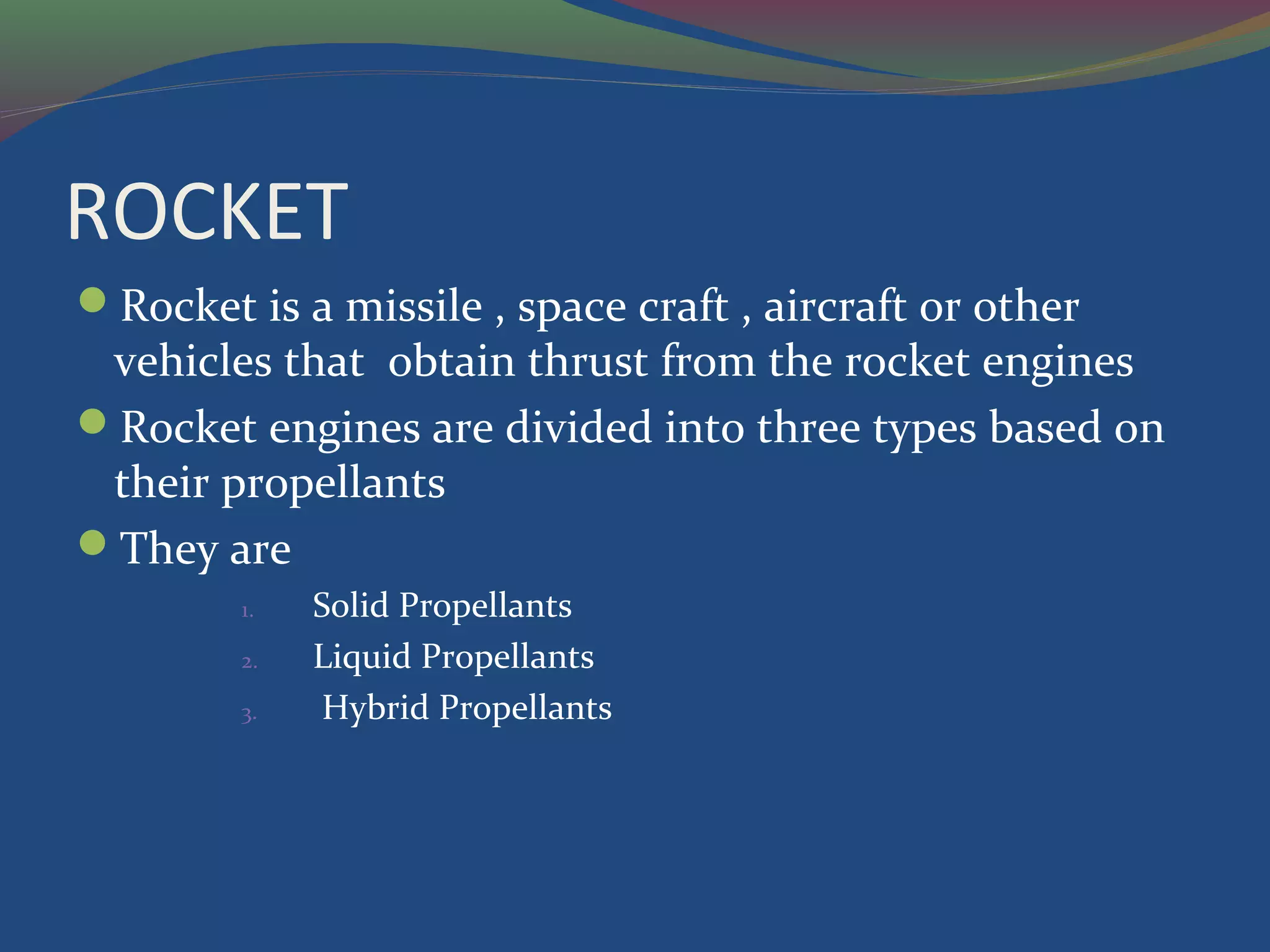 ROCKET
Rocket is a missile , space craft , aircraft or other
vehicles that obtain thrust from the rocket engines
Rocket engines are divided into three types based on
their propellants
They are
1. Solid Propellants
2. Liquid Propellants
3. Hybrid Propellants
 