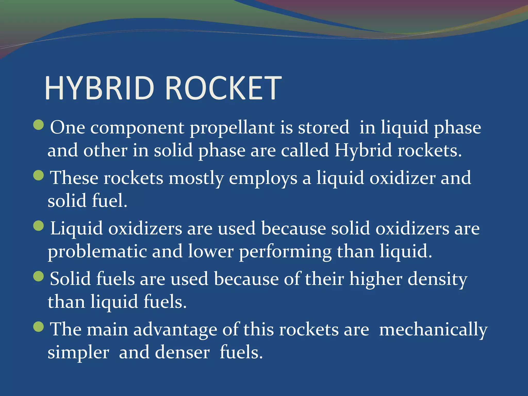 HYBRID ROCKET
One component propellant is stored in liquid phase
and other in solid phase are called Hybrid rockets.
These rockets mostly employs a liquid oxidizer and
solid fuel.
Liquid oxidizers are used because solid oxidizers are
problematic and lower performing than liquid.
Solid fuels are used because of their higher density
than liquid fuels.
The main advantage of this rockets are mechanically
simpler and denser fuels.
 