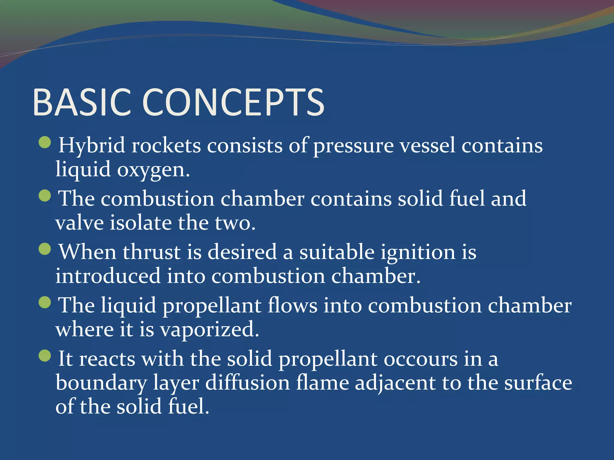 BASIC CONCEPTS
Hybrid rockets consists of pressure vessel contains
liquid oxygen.
The combustion chamber contains solid fuel and
valve isolate the two.
When thrust is desired a suitable ignition is
introduced into combustion chamber.
The liquid propellant flows into combustion chamber
where it is vaporized.
It reacts with the solid propellant occours in a
boundary layer diffusion flame adjacent to the surface
of the solid fuel.
 