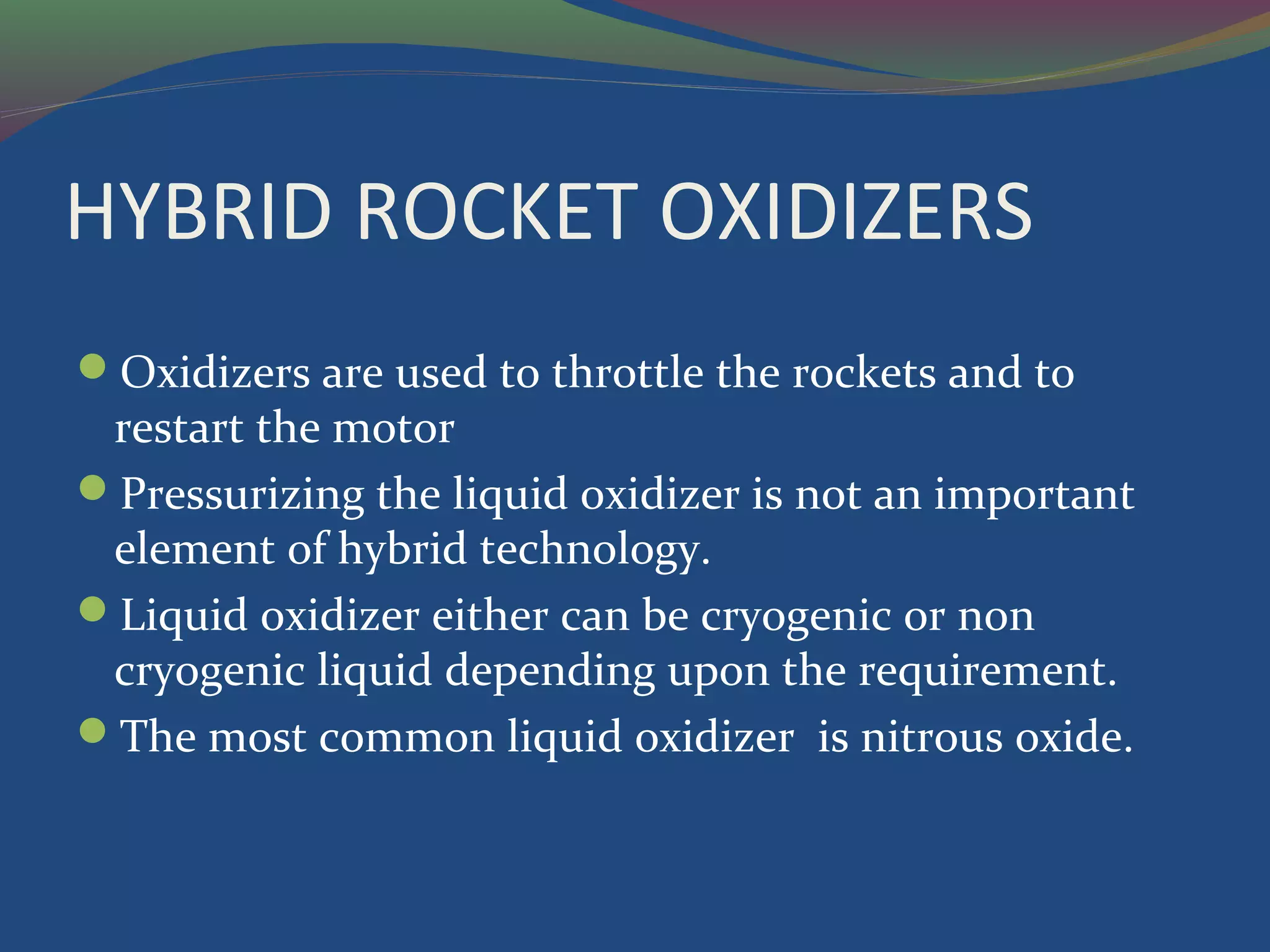 HYBRID ROCKET OXIDIZERS
Oxidizers are used to throttle the rockets and to
restart the motor
Pressurizing the liquid oxidizer is not an important
element of hybrid technology.
Liquid oxidizer either can be cryogenic or non
cryogenic liquid depending upon the requirement.
The most common liquid oxidizer is nitrous oxide.
 