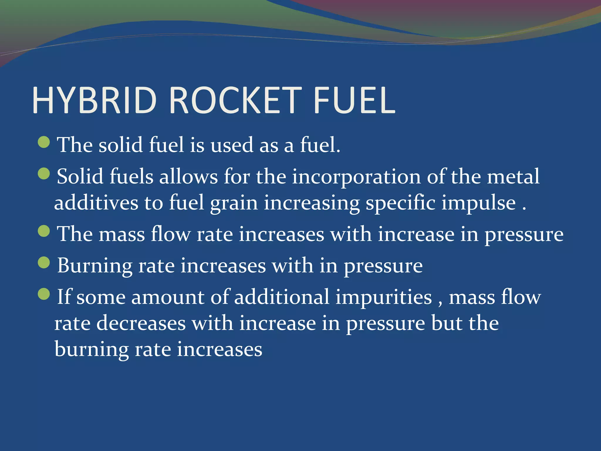 HYBRID ROCKET FUEL
The solid fuel is used as a fuel.
Solid fuels allows for the incorporation of the metal
additives to fuel grain increasing specific impulse .
The mass flow rate increases with increase in pressure
Burning rate increases with in pressure
If some amount of additional impurities , mass flow
rate decreases with increase in pressure but the
burning rate increases
 