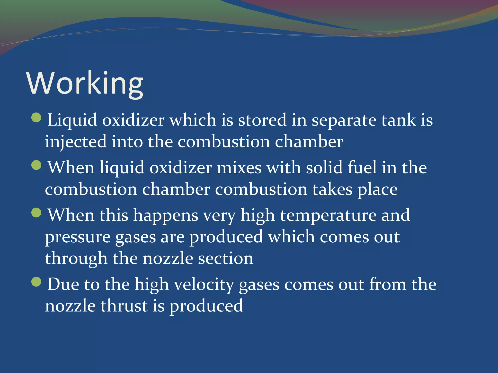 Working
Liquid oxidizer which is stored in separate tank is
injected into the combustion chamber
When liquid oxidizer mixes with solid fuel in the
combustion chamber combustion takes place
When this happens very high temperature and
pressure gases are produced which comes out
through the nozzle section
Due to the high velocity gases comes out from the
nozzle thrust is produced
 
