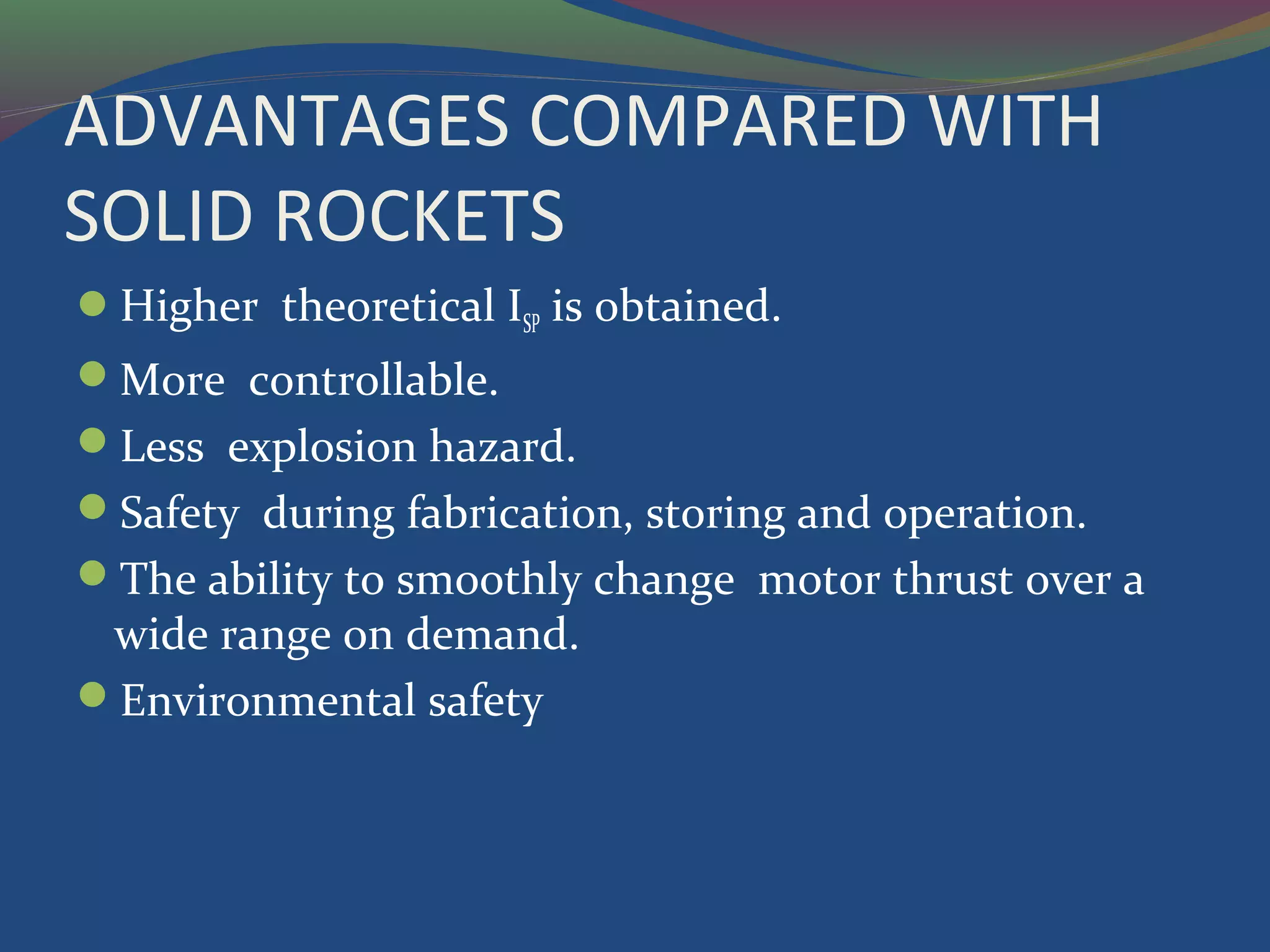 ADVANTAGES COMPARED WITH
SOLID ROCKETS
Higher theoretical ISP is obtained.
More controllable.
Less explosion hazard.
Safety during fabrication, storing and operation.
The ability to smoothly change motor thrust over a
wide range on demand.
Environmental safety
 