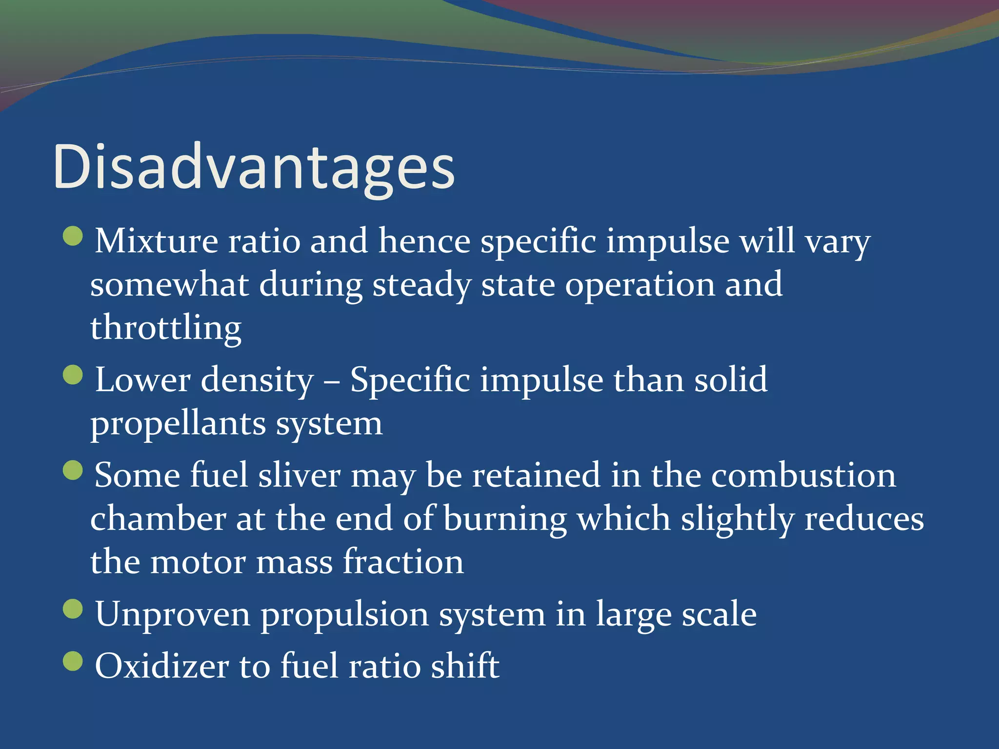 Disadvantages
Mixture ratio and hence specific impulse will vary
somewhat during steady state operation and
throttling
Lower density – Specific impulse than solid
propellants system
Some fuel sliver may be retained in the combustion
chamber at the end of burning which slightly reduces
the motor mass fraction
Unproven propulsion system in large scale
Oxidizer to fuel ratio shift
 