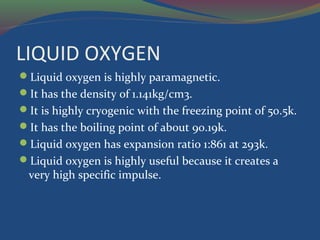 LIQUID OXYGEN
Liquid oxygen is highly paramagnetic.
It has the density of 1.141kg/cm3.
It is highly cryogenic with the freezing point of 50.5k.
It has the boiling point of about 90.19k.
Liquid oxygen has expansion ratio 1:861 at 293k.
Liquid oxygen is highly useful because it creates a
very high specific impulse.
 