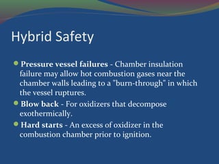 Hybrid Safety
Pressure vessel failures - Chamber insulation
failure may allow hot combustion gases near the
chamber walls leading to a "burn-through" in which
the vessel ruptures.
Blow back - For oxidizers that decompose
exothermically.
Hard starts - An excess of oxidizer in the
combustion chamber prior to ignition.
 