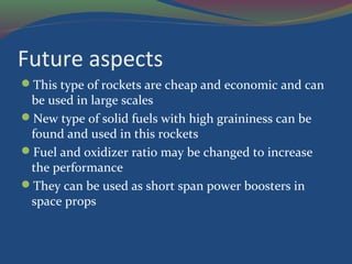 Future aspects
This type of rockets are cheap and economic and can
be used in large scales
New type of solid fuels with high graininess can be
found and used in this rockets
Fuel and oxidizer ratio may be changed to increase
the performance
They can be used as short span power boosters in
space props
 