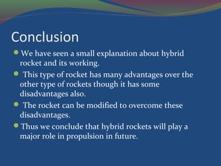 Conclusion
We have seen a small explanation about hybrid
rocket and its working.
 This type of rocket has many advantages over the
other type of rockets though it has some
disadvantages also.
 The rocket can be modified to overcome these
disadvantages.
Thus we conclude that hybrid rockets will play a
major role in propulsion in future.
 