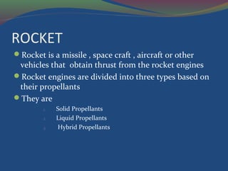 ROCKET
Rocket is a missile , space craft , aircraft or other
vehicles that obtain thrust from the rocket engines
Rocket engines are divided into three types based on
their propellants
They are
1. Solid Propellants
2. Liquid Propellants
3. Hybrid Propellants
 