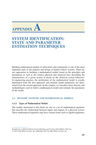 APPENDIX A
SYSTEM IDENTIFICATION:
STATE AND PARAMETER
ESTIMATION TECHNIQUES
Building mathematical models of subsystems and components is one of the most
important tasks in the analysis and design of hybrid vehicle systems. There are
two approaches to building a mathematical model: based on the principles and
mechanism as well as the relative physical and chemical laws describing the
characteristics of a given system or based on the observed system behaviors.
In engineering practice, the architecture of the mathematical model is usually
determined from the first approach, and detailed model parameters are deter-
mined from the second approach. In this chapter, we introduce basic theories and
methodologies used to build a mathematical model and estimate the parameters
of the model.
A.1 DYNAMIC SYSTEMS AND MATHEMATICAL MODELS
A.1.1 Types of Mathematical Models
The models mentioned in this book are one or a set of mathematical equations
that describe the relationship between inputs and outputs of a physical system.
These mathematical equations may have various forms such as algebra equations,
Introduction to Hybrid Vehicle System Modeling and Control, First Edition. Wei Liu.
© 2013 John Wiley & Sons, Inc. Published 2013 by John Wiley & Sons, Inc.
325
 