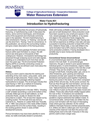 College of Agricultural Sciences • Cooperative Extension
                            Water Resources Extension
                                              Water Facts #31
                             Introduction to Hydrofracturing

This publication describes the process of hydraulically        Wells with barely profitable output were common in
fracturing, or hydrofracturing a well. It discusses the        gas and oil well development. Slow production could
history, some common techniques, and introduces                have been caused by very small pore spaces in the
some of the equipment and chemicals commonly                   rock, closed passages at the wellbore, or by waxes
used in the operation. The term Hydrofracturing is             and algae in the production fluids clogging the
often shortened to “fracing,” or “fracking,” and we will       formation. To the person drilling the well, fracing was
use the short form, “fracing,” here for convenience. In        only half as expensive as drilling a new well, and was
this publication, we remove the surrounding mystery            successful in boosting production at least 50% of the
and give a basic description of the fracing process.           time. Added to these odds, a new well drilled in the
                                                               same formation had a 50% chance of having the
Experts say that every geologic formation and every            same production problems. Fracing developed into a
fracture within each formation is unique. We still             sensible way to save money and increase
cannot see what goes on thousands of feet                      productivity.
underground. However, microseismic technology has
advanced through analyzing sound and radio signals,            Conventional Verses Unconventional
enabling us to understand much more than we did                In unconventional gas reservoirs, the gas is tightly
even five years ago. The Environmental Protection              stored in the rock itself. In conventional gas
Agency (EPA) is currently conducting a study on                reservoirs, the gas is stored in pore spaces between
fracing, suggesting we will learn even more about the          individual grains. In some limestones, organic matter
process in the future.                                         decomposes leaving tiny spaces in the rock like a loaf
                                                               of bread. They are too small to see, but are large
History                                                        enough to hold fluids, including water, gas, and oil. In
Fracing is a term used to describe the starting and            other limestones, grain packing and chemical
extending of tiny rock cracks, using water, sand, and          processes provide open spaces for holding fluids.
chemicals at high pressures. These cracks, called              Sandstone sand grains pack together imperfectly,
“fractures” provide passages allowing trapped                  leaving tiny pores in the stone, even when composed
hydrocarbons to escape. The oil and gas industry first         partly of finer silt and clay. As the pores connect, the
used fracing in 1947 as a method of increasing                 fluid can flow through the rock formation, and we rely
hydrocarbon yields from rock formations.                       on this flow to supply wells drilled into the “reservoir
                                                               rock.” Natural fractures formed in the rock masses
In early well development in the late 1800’s, “shooting        over millions of years as the earth’s plates moved and
a well” entailed dynamiting a void at the bottom of the        collided. These also allow fluids initially trapped within
vertically drilled gas and oil well wellbore, so that          the rock to flow. In limestone and sandstone
production fluids, usually oil, flowed into what               formations, some fracture sets develop horizontally,
amounted to a cistern. The oil was then dipped out by          parallel to original sediments that settled in beds. In
a bailing bucket. The first well shot was done by              conventional wells, vertical holes are drilled into the
Colonel E.A.L. Roberts on Ladies Well near Titusville,         porous rock formation with the hope of intercepting
PA, in 1865. Gas pressure in the newly drilled shallow         areas where gas has collected. As the vertical
wells pushed the oil to the surface freely, resulting in       wellbore intercepts fractures oriented perpendicularly
the exciting gushers shown in early oil field                  to it, drillers are able to collect gas over much larger
development pictures.                                          volumes of the reservoir rock than the porous rock
                                                               holding fluids next to the well. Fractures in this way
Porous formations may have been plentiful in some              permit a well to drain a larger area.
areas, but wells eventually slowed in production.

                                                           1
 