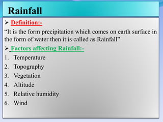 Rainfall
 Definition:-
“It is the form precipitation which comes on earth surface in
the form of water then it is called as Rainfall”
 Factors affecting Rainfall:-
1. Temperature
2. Topography
3. Vegetation
4. Altitude
5. Relative humidity
6. Wind
 