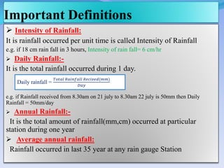 Important Definitions
 Intensity of Rainfall:
It is rainfall occurred per unit time is called Intensity of Rainfall
e.g. if 18 cm rain fall in 3 hours, Intensity of rain fall= 6 cm/hr
 Daily Rainfall:-
It is the total rainfall occurred during 1 day.
e.g. if Rainfall received from 8.30am on 21 july to 8.30am 22 july is 50mm then Daily
Rainfall = 50mm/day
 Annual Rainfall:-
It is the total amount of rainfall(mm,cm) occurred at particular
station during one year
 Average annual rainfall:
Rainfall occurred in last 35 year at any rain gauge Station
Daily rainfall =
𝑇𝑜𝑡𝑎𝑙 𝑅𝑎𝑖𝑛𝑓𝑎𝑙𝑙 𝑅𝑒𝑐𝑖𝑣𝑒𝑑(𝑚𝑚)
𝐷𝑎𝑦
 