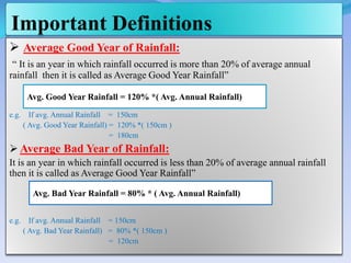 Important Definitions
 Average Good Year of Rainfall:
“ It is an year in which rainfall occurred is more than 20% of average annual
rainfall then it is called as Average Good Year Rainfall”
e.g. If avg. Annual Rainfall = 150cm
( Avg. Good Year Rainfall) = 120% *( 150cm )
= 180cm
 Average Bad Year of Rainfall:
It is an year in which rainfall occurred is less than 20% of average annual rainfall
then it is called as Average Good Year Rainfall”
e.g. If avg. Annual Rainfall = 150cm
( Avg. Bad Year Rainfall) = 80% *( 150cm )
= 120cm
Avg. Good Year Rainfall = 120% *( Avg. Annual Rainfall)
Avg. Bad Year Rainfall = 80% * ( Avg. Annual Rainfall)
 