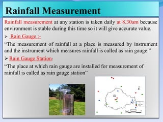 Rainfall Measurement
Rainfall measurement at any station is taken daily at 8.30am because
environment is stable during this time so it will give accurate value.
 Rain Gauge :-
“The measurement of rainfall at a place is measured by instrument
and the instrument which measures rainfall is called as rain gauge.”
 Rain Gauge Station:
“The place at which rain gauge are installed for measurement of
rainfall is called as rain gauge station”
 