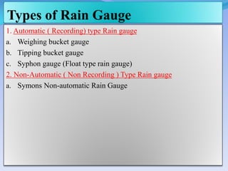 Types of Rain Gauge
1. Automatic ( Recording) type Rain gauge
a. Weighing bucket gauge
b. Tipping bucket gauge
c. Syphon gauge (Float type rain gauge)
2. Non-Automatic ( Non Recording ) Type Rain gauge
a. Symons Non-automatic Rain Gauge
 