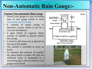 Non-Automatic Rain Gauge:-
Symons Non-automatic Rain Gauge
• Simon’s rain gauge is a non recording
type of rain gauge which is most
commonly used in India.
• It consists of metal casing of
diameter 127mm which is set on a
concrete foundation.
• A glass bottle of capacity about
100mm of rainfall is placed within
the casing.
• A funnel with brass rim is placed on
the top of the bottle.
• The rainfall is recorded at every 24
hours.
• To measure the amount of rainfall.
the glass bottle is taken off and the
collected water is measured in a
measuring glass and recorded in rain
gauge record book
 