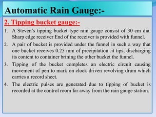 Automatic Rain Gauge:-
2. Tipping bucket gauge:-
1. A Steven’s tipping bucket type rain gauge consist of 30 cm dia.
Sharp edge receiver End of the receiver is provided with funnel.
2. A pair of bucket is provided under the funnel in such a way that
one bucket receives 0.25 mm of precipitation .it tips, discharging
its content to container brining the other bucket the funnel.
3. Tipping of the bucket completes an electric circuit causing
movement of pen to mark on clock driven revolving drum which
carries a record sheet.
4. The electric pulses are generated due to tipping of bucket is
recorded at the control room far away from the rain gauge station.
 